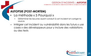 GESTION D’INCIDENTS :: AUTOPSIE



AUTOPSIE (POST-MORTEM)
• La méthode « 5 Pourquoi »
   •   Déterminer les lacunes ayant conduit à cet incident et corriger la
       source.
– Intégrer cet incident ou vulnérabilité dans les futurs « use
  cases » des développeurs pour y inclure des validations
  ou des tests




                                                                            29
 