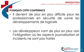 INTRODUCTION



POURQUOI CETTE CONFÉRENCE
• Il devient de plus en plus difficile pour les
  professionnels en sécurité de suivre les
  développements de logiciels

• Les développeurs vont de plus en plus vers
  l’intégration où les aspects journalisation et
  incidents ne sont pas traités


                                                     5
 