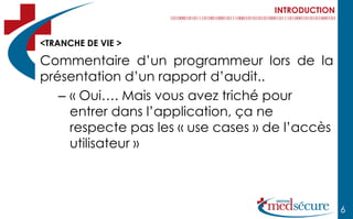INTRODUCTION



<TRANCHE DE VIE >

Commentaire d’un programmeur lors de la
présentation d’un rapport d’audit..
   – « Oui…. Mais vous avez triché pour
     entrer dans l’application, ça ne
     respecte pas les « use cases » de l’accès
     utilisateur »



                                                   6
 