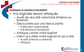 GESTION D’INCIDENTS



POURQUOI LA GESTION D’INCIDENTS?
• Vos logiciels seront attaqués
   – Audit de sécurité volontaire (Interne ou
     Externe)
   – Découverte par une tierce partie
       • Publication responsable
       • Full-disclosure (publique)
   – Attaque contre votre logiciel
   – Client qui utilise votre logiciel et qui a été
       • Audité (Interne ou Externe)
       • Attaqué

                                                             8
 