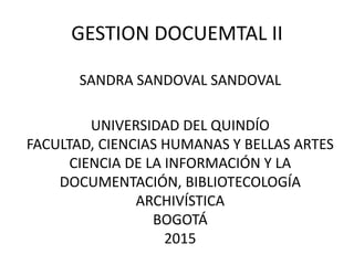 GESTION DOCUEMTAL II
SANDRA SANDOVAL SANDOVAL
UNIVERSIDAD DEL QUINDÍO
FACULTAD, CIENCIAS HUMANAS Y BELLAS ARTES
CIENCIA DE LA INFORMACIÓN Y LA
DOCUMENTACIÓN, BIBLIOTECOLOGÍA
ARCHIVÍSTICA
BOGOTÁ
2015
 