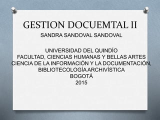 GESTION DOCUEMTAL II
SANDRA SANDOVAL SANDOVAL
UNIVERSIDAD DEL QUINDÍO
FACULTAD, CIENCIAS HUMANAS Y BELLAS ARTES
CIENCIA DE LA INFORMACIÓN Y LA DOCUMENTACIÓN,
BIBLIOTECOLOGÍA ARCHIVÍSTICA
BOGOTÁ
2015
 