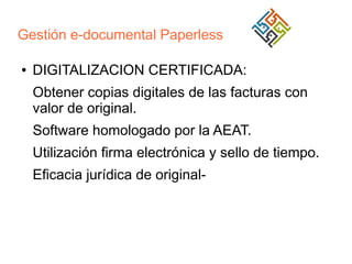 Gestión e-documental Paperless
●

DIGITALIZACION CERTIFICADA:
Obtener copias digitales de las facturas con
valor de original.
Software homologado por la AEAT.
Utilización firma electrónica y sello de tiempo.
Eficacia jurídica de original-

 