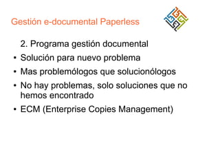 Gestión e-documental Paperless
2. Programa gestión documental
●

Solución para nuevo problema

●

Mas problemólogos que solucionólogos

●

●

No hay problemas, solo soluciones que no
hemos encontrado
ECM (Enterprise Copies Management)

 