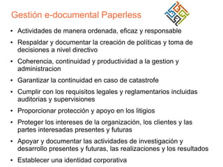 Gestión e-documental Paperless
●

●

●

●

●

●

●

●

●

Actividades de manera ordenada, eficaz y responsable
Respaldar y documentar la creación de políticas y toma de
decisiones a nivel directivo
Coherencia, continuidad y productividad a la gestion y
administracion
Garantizar la continuidad en caso de catastrofe
Cumplir con los requisitos legales y reglamentarios incluidas
auditorias y supervisiones
Proporcionar protección y apoyo en los litigios
Proteger los intereses de la organización, los clientes y las
partes interesadas presentes y futuras
Apoyar y documentar las actividades de investigación y
desarrollo presentes y futuras, las realizaciones y los resultados
Establecer una identidad corporativa

 