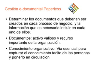 Gestión e-documental Paperless
●

●

●

Determinar los documentos que deberian ser
creados en cada proceso de negocio, y la
información que es necesario incluir en cada
uno de ellos.
Documentos: activo valioso y recurso
importante de la organización.
Conocimiento organizativo. Via esencial para
capturar el conocimiento tacito de las personas
y ponerlo en circulacion

 