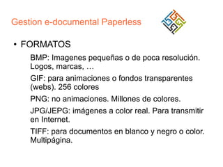 Gestion e-documental Paperless
●

FORMATOS
BMP: Imagenes pequeñas o de poca resolución.
Logos, marcas, …
GIF: para animaciones o fondos transparentes
(webs). 256 colores
PNG: no animaciones. Millones de colores.
JPG/JEPG: imágenes a color real. Para transmitir
en Internet.
TIFF: para documentos en blanco y negro o color.
Multipágina.

 