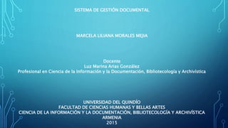 SISTEMA DE GESTIÓN DOCUMENTAL
MARCELA LILIANA MORALES MEJIA
Docente
Luz Marina Arias González
Profesional en Ciencia de la Información y la Documentación, Bibliotecología y Archivística
UNIVERSIDAD DEL QUINDÍO
FACULTAD DE CIENCIAS HUMANAS Y BELLAS ARTES
CIENCIA DE LA INFORMACIÓN Y LA DOCUMENTACIÓN, BIBLIOTECOLOGÍA Y ARCHIVÍSTICA
ARMENIA
2015
 