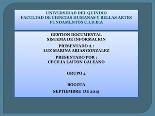 UNIVERSIDAD DEL QUINDIO
FACULTAD DE CIENCIAS HUMANAS Y BELLAS ARTES
FUNDAMENTOS C.I.D.B.A
GESTION DOCUMENTAL
SISTEMA DE INFORMACION
PRESENTADO A :
LUZ MARINA ARIAS GONZALEZ
PRESENTADO POR :
CECILIA LAITON GALEANO
GRUPO 4
BOGOTA
SEPTIEMBRE DE 2013
 