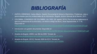 BIBLIOGRAFÍA
• ZAPATA CÁRDENAS, Carlos Alberto. Gestión Documental & Gobierno Electrónico. Problemas, retos y
oportunidades para los profesionales de la información. Bogotá: Archivo General de la Nación, 2011.
• COLOMBIA. CONGRESO DE COLOMBIA. Ley 1409. (30, agosto, 2010). Por la cual se reglamenta el
ejercicio profesional de la archivística, se dicta el código de ética y otras disposiciones. P. 1-16.
Disponible en:
http://www.archivogeneral.gov.co/normatividad/files/original/a56eb1043a8efbf38030e2497fe81075.pdf
• Introducción a la gestión documental. Disponible en
http://www.cienciadelainformacion.edu.co/pluginfile.php/28218/mod_resource/content/1/TEMA%201.pdf
• Alcaldía de Bogotá. (2000). Ley 594 de 2000. Tomado de
http://www.alcaldiabogota.gov.co/sisjur/normas/Norma1.jsp?i=4275.
• Alcaldía de Bogotá. (2012). Decreto 2609 de 2012. Tomado de
http://www.alcaldiabogota.gov.co/sisjur/normas/Norma1.jsp?i=50958.
 