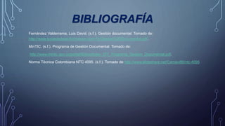 BIBLIOGRAFÍA
Fernández Valderrama, Luis David. (s.f.). Gestión documental. Tomado de:
http://www.sociedadelainformacion.com/12/Gestion%20Documental.pdf.
MinTIC. (s.f.). Programa de Gestión Documental. Tomado de:
http://www.mintic.gov.co/portal/604/articles- 077_Programa_Gestion_Documental.pdf.
Norma Técnica Colombiana NTC 4095. (s.f.). Tomado de http://www.slideshare.net/Camavi86/ntc-4095
 
