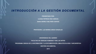INTRODUCCIÓN A LA GESTIÓN DOCUMENTAL
PRESENTADO POR:
LILIANA PATRICIA DÍAZ VARGAS
DIANA MORELY BELTRÁN CORTES
PROFESORA: LUZ MARINA ARIAS GONZÁLEZ
UNIVERSIDAD DEL QUINDIO
FACULTAD DE CIENCIAS HUMANAS Y BELLAS ARTES
PROGRAMA CIENCIA DE LA INFORMACIÓN Y LA DOCUMENTACIÓN, BIBLIOTECOLOGÍA Y ARCHIVÍSTICA
GESTIÓN DOCUMENTAL
2016
 