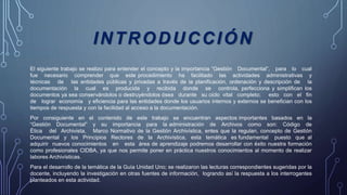 INTRODUCCIÓN
El siguiente trabajo se realizo para entender el concepto y la importancia “Gestión Documental”, para lo cual
fue necesario comprender que este procedimiento ha facilitado las actividades administrativas y
técnicas de las entidades públicas y privadas a través de la planificación, ordenación y descripción de la
documentación la cual es producida y recibida donde se controla, perfecciona y simplifican los
documentos ya sea conservándolos o destruyéndolos ósea durante su ciclo vital completo; esto con el fin
de lograr economía y eficiencia para las entidades donde los usuarios internos y externos se benefician con los
tiempos de respuesta y con la facilidad al acceso a la documentación.
Por consiguiente en el contenido de este trabajo se encuentran aspectos importantes basados en la
“Gestión Documental” y su importancia para la administración de Archivos como son: Código de
Ética del Archivista, Marco Normativo de la Gestión Archivística, entes que la regulan, concepto de Gestión
Documental y los Principios Rectores de la Archivística, esta temática es fundamental puesto que al
adquirir nuevos conocimientos en esta área de aprendizaje podremos desarrollar con éxito nuestra formación
como profesionales CIDBA, ya que nos permite poner en práctica nuestros conocimientos al momento de realizar
labores Archivísticas.
Para el desarrollo de la temática de la Guía Unidad Uno; se realizaron las lecturas correspondientes sugeridas por la
docente, incluyendo la investigación en otras fuentes de información, logrando así la respuesta a los interrogantes
planteados en esta actividad.
 