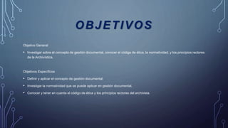 OBJETIVOS
Objetivo General
• Investigar sobre el concepto de gestión documental, conocer el código de ética, la normatividad, y los principios rectores
de la Archivística.
Objetivos Específicos
• Definir y aplicar el concepto de gestión documental.
• Investigar la normatividad que se puede aplicar en gestión documental.
• Conocer y tener en cuenta el código de ética y los principios rectores del archivista.
 