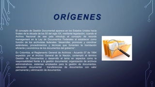 ORÍGENES
El concepto de Gestión Documental aparece en los Estados Unidos hacia
finales de la década de los 50 del siglo XX, mediante legislación, cuando el
Archivo Nacional de ese país introdujo el concepto de records
management en la Ley de Documentos Federales al establecer como
función de los archivistas federales “desarrollar, promover y coordinar
estándares, procedimientos y técnicas que fomenten la tramitación
eficiente y económica de los documentos del gobierno”.
En Colombia, el Reglamento General de Archivos - Acuerdo 07 de 1994
expedido por el Archivo General de la Nación, contempló el término
Gestión de Documentos y desarrollo el tema en aspectos como la
responsabilidad frente a la gestión documental, organización de archivos
administrativos, sistemas empleados para la gestión de documentos,
valoración documental , transferencias de documentos con valor
permanente y eliminación de documentos.
 