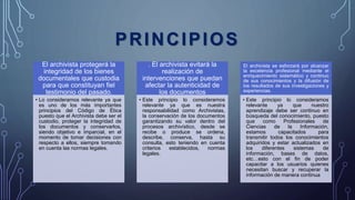 PRINCIPIOS
El archivista protegerá la
integridad de los bienes
documentales que custodia
para que constituyan fiel
testimonio del pasado.
• Lo consideramos relevante ya que
es uno de los más importantes
principios del Código de Ética
puesto que el Archivista debe ser el
custodio, proteger la integridad de
los documentos y conservarlos,
siendo objetivo e imparcial, en el
momento de tomar decisiones con
respecto a ellos, siempre tomando
en cuenta las normas legales.
. El archivista evitará la
realización de
intervenciones que puedan
afectar la autenticidad de
los documentos
• Este principio lo consideramos
relevante ya que es nuestra
responsabilidad como Archivistas,
la conservación de los documentos
garantizando su valor dentro del
procesos archivístico, desde se
recibe o produce se ordena,
describe, conserva, hasta su
consulta, esto teniendo en cuenta
criterios establecidos, normas
legales.
El archivista se esforzará por alcanzar
la excelencia profesional mediante el
enriquecimiento sistemático y continuo
de sus conocimientos y la difusión de
los resultados de sus investigaciones y
experiencias.
• Este principio lo consideramos
relevante ya que nuestro
aprendizaje debe ser continuo en
búsqueda del conocimiento, puesto
que como Profesionales de
Ciencias de la Información,
estamos capacitados para
transmitir todos los conocimientos
adquiridos y estar actualizados en
los diferentes sistemas de
información, bases de datos,
etc…esto con el fin de poder
capacitar a los usuarios quienes
necesitan buscar y recuperar la
información de manera continua
 