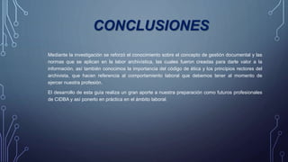 CONCLUSIONES
Mediante la investigación se reforzó el conocimiento sobre el concepto de gestión documental y las
normas que se aplican en la labor archivística, las cuales fueron creadas para darle valor a la
información, así también conocimos la importancia del código de ética y los principios rectores del
archivista, que hacen referencia al comportamiento laboral que debemos tener al momento de
ejercer nuestra profesión.
El desarrollo de esta guía realiza un gran aporte a nuestra preparación como futuros profesionales
de CIDBA y así ponerlo en práctica en el ámbito laboral.
 