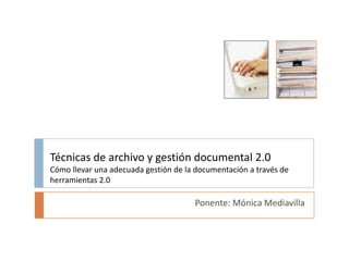 Técnicas de archivo y gestión documental 2.0Cómo llevar una adecuada gestión de la documentación a través de herramientas 2.0 Ponente: Mónica Mediavilla 
