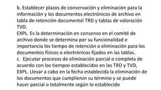 b. Establecer plazos de conservación y eliminación para la 
información y los documentos electrónicos de archivo en 
tabla de retención documental TRD y tablas de valoración 
TVD. 
EXPL. Es la determinación en consenso en el comité de 
archivo donde se determina por su funcionalidad e 
importancia los tiempo de retención o eliminación para los 
documentos físicos o electrónicos fijados en las tablas. 
c. Ejecutar procesos de eliminación parcial o completa de 
acuerdo con los tiempos establecidos en las TRD y TVD, 
EXPL. Llevar a cabo en la fecha establecida la eliminación de 
los documentos que cumplieron su término y se puede 
hacer parcial o totalmente según lo establecido. 
 