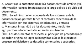 d. Garantizar la autenticidad de los documentos de archivo y la 
información conexa (metadatos) a lo largo del ciclo de vida del 
documento. 
EXPL. La administración adecuada de los sistemas y de la 
documentación permite tener el control y coherencia de la 
información con sus sistemas de búsqueda y entrada 
e. Mantener integridad de los documentos, mediante 
agrupaciones documentales en series y subseries. 
EXPL. Los documentos al respetar el principio de precedencia y 
de orden original se logra su integridad aún se le ejecute el 
proceso archivístico y se describa como series y subseries. 
 