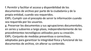 f. Permitir y facilitar el acceso y disponibilidad de los 
documentos de archivo por parte de la ciudadanía y de la 
propia entidad, cuando sea requeridos. 
EXPL: Cumplir con el precepto de servir la información cuando 
sea requerida por los usuarios. 
g. Preservar los documentos y sus agrupaciones documentales, 
en series y subseries a largo plazo, independientemente de los 
procedimientos tecnológicos utilizados para su creación. 
EXPL: Conjunto de medidas preventivas o correctivas, 
adoptadas para garantizar la integridad física y funcional de los 
documentos de archivo, sin alterar su contenido. 
 