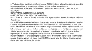 6. Visita a entidad que tenga implementado un SGD, investigas sobre dicho sistema, aspectos 
importantes desde su proyecto inicial hasta su fase final de implementado. 
ENTIDAD VISITADA: ARCHIVO GENERAL DE LA NACIÓN DE COLOMBIA , JORGE PALACIOS 
PRECIADO. 
ENTREVISTADO: INGENIERO CARLOS ROJAS 
CARGO: INGENIERO DE PRESERVACIÓN DIGITAL. 
PREGUNTAS: a) Qué se ha tenido en cuenta para la preservación de documentos en ambiente 
electrónicos. 
RSPTA: El AGN se erige como el ente rector a nivel nacional de todas las instituciones públicas 
y las que se quieran regir por la normativa y disposiciones oficiales que genera el AGN para 
que la información plasmada en todo medido tenga el adecuado manejo y preservación para 
la humanidad y para los que no han nacido. Las condiciones que se han tenido en cuenta han 
sido las que en el medio internacional se conocen y en todos los archivos del mundo han 
seguido para el óptimo manejo de los documentos. Actualmente el AGN no tiene 
implementado en su totalidad la preservación de los documentos porque está desarrollando 
normas de preservación a la mano con ICONTEC y el desarrollo del sistema de preservación 
digital para todo ambiente electrónico 
 