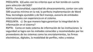 PREGUNTA: b)Cuales con los criterios que se han tenido en cuenta 
para selección del SGD? 
RSPTA: Funcionalidad, capacidad de almacenamiento, contar con solo 
500 usuarios mínimo en la red, la perfecta implementación de Word 
flow, tecnología ajustable y de fácil manejo, asesoría de entidades 
internacionales con experiencia en el sistema. 
PREGUNTA: c) De que manera logra garantizar la integridad de la 
información en el sistema? 
RSPTA: Como en todo sistema de información de las instituciones la 
seguridad se logra con los métodos conocidos y recomendados por los 
proveedores de los sistemas como los encriptamientos, las firmas 
electrónicas, digitales, la modalidad de perfiles, roles y estatus 
