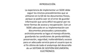 INTRODUCCIÓN. 
La experiencia de implementar un SGDE debe 
seguir los mismos procedimientos que se 
utilizaron en la GD de los documentos físicos, 
porque se podría caer en el error de guardar 
información que sería difícil recuperar por no 
tener formas de acceso y recuperación. Con un 
SGDE adecuado en su implementación con 
documentos procesados y procesados 
archivísticamente se logra el manejo eficiente, 
guardando las condiciones de perdurabilidad, 
preservación, seguridad, inalterabilidad y acceso 
para un adecuado servicio para el usuario que es 
el fin último de todo el andamiaje del desarrollo 
de un SISTEMA DE GESTIÓN DOCUMENTAL 
ELECTRONICO. 
 