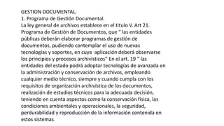 GESTION DOCUMENTAL. 
1. Programa de Gestión Documental. 
La ley general de archivos establece en el titulo V. Art 21. 
Programa de Gestión de Documentos, que “ las entidades 
públicas deberán elaborar programas de gestión de 
documentos, pudiendo contemplar el uso de nuevas 
tecnologías y soportes, en cuya aplicación deberá observarse 
los principios y procesos archivísticos” En el art. 19 “ las 
entidades del estado podrá adoptar tecnologías de avanzada en 
la administración y conservación de archivos, empleando 
cualquier medio técnico, siempre y cuando cumpla con los 
requisitos de organización archivística de los documentos, 
realización de estudios técnicos para la adecuada decisión, 
teniendo en cuenta aspectos como la conservación física, las 
condiciones ambientales y operacionales, la seguridad, 
perdurabilidad y reproducción de la información contenida en 
estos sistemas. 
 
