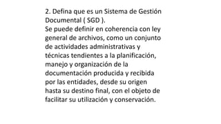 2. Defina que es un Sistema de Gestión 
Documental ( SGD ). 
Se puede definir en coherencia con ley 
general de archivos, como un conjunto 
de actividades administrativas y 
técnicas tendientes a la planificación, 
manejo y organización de la 
documentación producida y recibida 
por las entidades, desde su origen 
hasta su destino final, con el objeto de 
facilitar su utilización y conservación. 
 