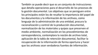 También se puede decir que es un conjunto de instrucciones 
que detalla operaciones para el desarrollo de los procesos de 
la gestión documental. Los objetivos que se persiguen entre 
los principales están los de resaltar la importancia del papel de 
los documentos y la información de los archivos, como 
lenguaje de la administración de una entidad, procura la 
racionalización y control de la producción documental, 
normalización de los materiales y quipos que preserven el 
medio ambiente, normalización en los procedimientos de 
correspondencia, contemplara la noción de archivo total, 
aplicación de la tabla de retención documental, facilitar la 
recuperación de la información de forma oportuna y hacer 
que los archivos sean verdaderas fuentes de información. 
 