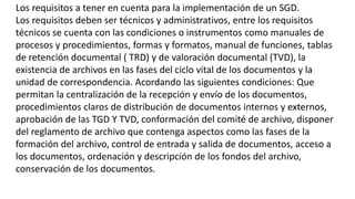 Los requisitos a tener en cuenta para la implementación de un SGD. 
Los requisitos deben ser técnicos y administrativos, entre los requisitos 
técnicos se cuenta con las condiciones o instrumentos como manuales de 
procesos y procedimientos, formas y formatos, manual de funciones, tablas 
de retención documental ( TRD) y de valoración documental (TVD), la 
existencia de archivos en las fases del ciclo vital de los documentos y la 
unidad de correspondencia. Acordando las siguientes condiciones: Que 
permitan la centralización de la recepción y envío de los documentos, 
procedimientos claros de distribución de documentos internos y externos, 
aprobación de las TGD Y TVD, conformación del comité de archivo, disponer 
del reglamento de archivo que contenga aspectos como las fases de la 
formación del archivo, control de entrada y salida de documentos, acceso a 
los documentos, ordenación y descripción de los fondos del archivo, 
conservación de los documentos. 
 