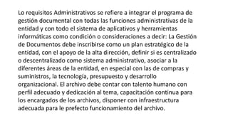 Lo requisitos Administrativos se refiere a integrar el programa de 
gestión documental con todas las funciones administrativas de la 
entidad y con todo el sistema de aplicativos y herramientas 
informáticas como condición o consideraciones a decir: La Gestión 
de Documentos debe inscribirse como un plan estratégico de la 
entidad, con el apoyo de la alta dirección, definir si es centralizado 
o descentralizado como sistema administrativo, asociar a la 
diferentes áreas de la entidad, en especial con las de compras y 
suministros, la tecnología, presupuesto y desarrollo 
organizacional. El archivo debe contar con talento humano con 
perfil adecuado y dedicación al tema, capacitación continua para 
los encargados de los archivos, disponer con infraestructura 
adecuada para le prefecto funcionamiento del archivo. 
 