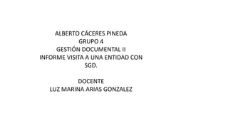 ALBERTO CÁCERES PINEDA 
GRUPO 4 
GESTIÓN DOCUMENTAL II 
INFORME VISITA A UNA ENTIDAD CON 
SGD. 
DOCENTE 
LUZ MARINA ARIAS GONZALEZ 
 