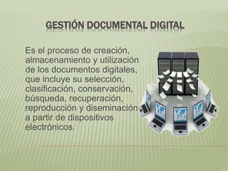 GESTIÓN DOCUMENTAL DIGITAL
Es el proceso de creación,
almacenamiento y utilización
de los documentos digitales,
que incluye su selección,
clasificación, conservación,
búsqueda, recuperación,
reproducción y diseminación,
a partir de dispositivos
electrónicos.
 