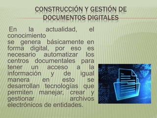 CONSTRUCCIÓN Y GESTIÓN DE
DOCUMENTOS DIGITALES
En la actualidad, el
conocimiento
se genera básicamente en
forma digital, por eso es
necesario automatizar los
centros documentales para
tener un acceso a la
información y de igual
manera en esto se
desarrollan tecnologías que
permiten manejar, crear y
gestionar archivos
electrónicos de entidades.
 