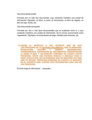 Tipo documental simple 
Formado por un solo tipo documental, cuyo contenido mantiene una unidad de 
información. Ejemplos: el oficio, la carta, el memorando, un libro de registro, un 
libro de caja, recibo, etc. 
Tipo documental compuesto 
Formado por dos o más tipos documentales que se sustentan entre si y cuyo 
contenido mantiene una unidad de información. Se le conoce comúnmente como 
“expediente”. Ejemplos: el comprobante de pago, trámites para licencias, etc. 
12. SEGÚN EL ARTÍCULO 9° DEL DECRETO 2609 DE 2012 
LOS PROCESOS DE LA GESTIÓN DOCUMENTAL SON: PLANEACIÓN, 
PRODUCCIÓN, GESTIÓN Y TRÁMITE, ORGANIZACIÓN, 
TRANSFERENCIA, DISPOSICIÓN DE DOCUMENTOS, PRESERVACIÓN 
A LARGO PLAZO, Y VALORACIÓN. TENIENDO EN CUENTA ESTOS 
PROCESOS, VISITE UNA ENTIDAD PÚBLICA E INDAGUE PASO A 
PASO CUÁLES SON LAS ACTIVIDADES QUE SE REALIZAN EN CADA 
UNO DE DICHOS PROCESOS,TENIENDO EN CUENTA LO INDICADO 
EN EL DECRETO 2609, ILUSTRE CON FOTOGRAFÍAS CADA UNO DE 
LOS PROCESOS. 
El lunes traigo la información… tranquilas.. 
 