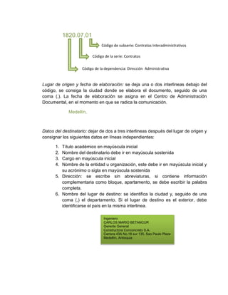 1820.07.01 
Código de subserie: Contratos Interadministrativos 
Código de la serie: Contratos 
Código de la dependencia: Dirección Administrativa 
Lugar de origen y fecha de elaboración: se deja una o dos interlineas debajo del 
código, se consiga la ciudad donde se elabora el documento, seguido de una 
coma (,). La fecha de elaboración se asigna en el Centro de Administración 
Documental, en el momento en que se radica la comunicación. 
Medellín, 
Datos del destinatario: dejar de dos a tres interlineas después del lugar de origen y 
consignar los siguientes datos en líneas independientes: 
1. Título académico en mayúscula inicial 
2. Nombre del destinatario debe ir en mayúscula sostenida 
3. Cargo en mayúscula inicial 
4. Nombre de la entidad u organización, este debe ir en mayúscula inicial y 
su acrónimo o sigla en mayúscula sostenida 
5. Dirección: se escribe sin abreviaturas, si contiene información 
complementaria como bloque, apartamento, se debe escribir la palabra 
completa. 
6. Nombre del lugar de destino: se identifica la ciudad y, seguido de una 
coma (,) el departamento. Si el lugar de destino es el exterior, debe 
identificarse el país en la misma interlinea. 
Ingeniero 
CARLOS MARIO BETANCUR 
Gerente General 
Constructora Conconcreto S.A. 
Carrera 43A No.18 sur 135, Sao Paulo Plaza 
Medellín, Antioquia 
 