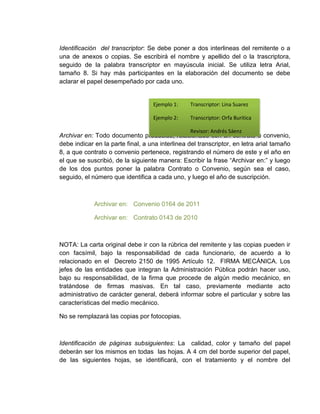 Identificación del transcriptor: Se debe poner a dos interlineas del remitente o a 
una de anexos o copias. Se escribirá el nombre y apellido del o la trascriptora, 
seguido de la palabra transcriptor en mayúscula inicial. Se utiliza letra Arial, 
tamaño 8. Si hay más participantes en la elaboración del documento se debe 
aclarar el papel desempeñado por cada uno. 
Ejemplo 1: Transcriptor: Lina Suarez 
Ejemplo 2: Transcriptor: Orfa Buritica 
Revisor: Andrés Sáenz 
Archivar en: Todo documento producido, relacionado con un contrato o convenio, 
debe indicar en la parte final, a una interlinea del transcriptor, en letra arial tamaño 
8, a que contrato o convenio pertenece, registrando el número de este y el año en 
el que se suscribió, de la siguiente manera: Escribir la frase “Archivar en:” y luego 
de los dos puntos poner la palabra Contrato o Convenio, según sea el caso, 
seguido, el número que identifica a cada uno, y luego el año de suscripción. 
Archivar en: Convenio 0164 de 2011 
Archivar en: Contrato 0143 de 2010 
NOTA: La carta original debe ir con la rúbrica del remitente y las copias pueden ir 
con facsímil, bajo la responsabilidad de cada funcionario, de acuerdo a lo 
relacionado en el Decreto 2150 de 1995 Artículo 12. FIRMA MECÁNICA. Los 
jefes de las entidades que integran la Administración Pública podrán hacer uso, 
bajo su responsabilidad, de la firma que procede de algún medio mecánico, en 
tratándose de firmas masivas. En tal caso, previamente mediante acto 
administrativo de carácter general, deberá informar sobre el particular y sobre las 
características del medio mecánico. 
No se remplazará las copias por fotocopias. 
Identificación de páginas subsiguientes: La calidad, color y tamaño del papel 
deberán ser los mismos en todas las hojas. A 4 cm del borde superior del papel, 
de las siguientes hojas, se identificará, con el tratamiento y el nombre del 
 