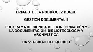 ERIKA STELLA RODRÍGUEZ DUQUE
GESTIÓN DOCUMENTAL II
PROGRAMA DE CIENCIA DE LA INFORMACIÓN Y
LA DOCUMENTACIÓN, BIBLIOTECOLOGÍA Y
ARCHIVÍSTICA
UNIVERSIDAD DEL QUINDÍO
 