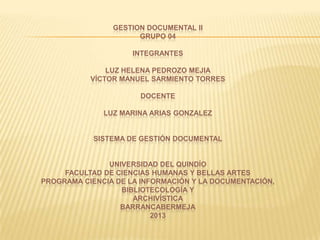 GESTION DOCUMENTAL II
GRUPO 04
INTEGRANTES
LUZ HELENA PEDROZO MEJIA
VÍCTOR MANUEL SARMIENTO TORRES
DOCENTE
LUZ MARINA ARIAS GONZALEZ
SISTEMA DE GESTIÓN DOCUMENTAL
UNIVERSIDAD DEL QUINDÍO
FACULTAD DE CIENCIAS HUMANAS Y BELLAS ARTES
PROGRAMA CIENCIA DE LA INFORMACIÓN Y LA DOCUMENTACIÓN,
BIBLIOTECOLOGÍA Y
ARCHIVÍSTICA
BARRANCABERMEJA
2013
 