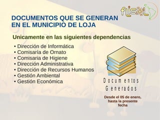 DOCUMENTOS QUE SE GENERAN
EN EL MUNICIPIO DE LOJA
Unicamente en las siguientes dependencias
● Dirección de Informática
● Comisaría de Ornato

● Comisaria de Higiene

● Dirección Administrativa

● Dirección de Recursos Humanos

● Gestión Ambiental

● Gestión Económica               D o c u m e n to s
                                   G e n e ra d o s
                                  Desde el 05 de enero,
                                    hasta la presente
                                          fecha
 