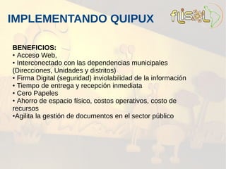 IMPLEMENTANDO QUIPUX

BENEFICIOS:
● Acceso Web,

● Interconectado con las dependencias municipales

(Direcciones, Unidades y distritos)
● Firma Digital (seguridad) inviolabilidad de la información

● Tiempo de entrega y recepción inmediata

● Cero Papeles

● Ahorro de espacio físico, costos operativos, costo de

recursos
●Agilita la gestión de documentos en el sector público
 
