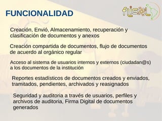 FUNCIONALIDAD
Creación, Envió, Almacenamiento, recuperación y
clasificación de documentos y anexos

Creación compartida de documentos, flujo de documentos
de acuerdo al orgánico regular
Acceso al sistema de usuarios internos y externos (ciudadan@s)
a los documentos de la institución

 Reportes estadísticos de documentos creados y enviados,
 tramitados, pendientes, archivados y reasignados

 Seguridad y auditoria a través de usuarios, perfiles y
 archivos de auditoria, Firma Digital de documentos
 generados
 