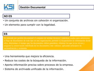 Gestión Documental


NO ES
• Un conjunto de archivos sin cohexión ni organización.
• Un elemento para cumplir con la legalidad.


ES
Se entiende por gestión documental el conjunto de normas técnicas y prácticas usadas para administrar
el flujo de documentos de todo tipo en una organización, permitir la recuperación de información desde
ellos, determinar el tiempo que los documentos deben guardarse, eliminar los que ya no sirven y
asegurar la conservación indefinida de los documentos más valiosos, aplicando principios de
racionalización y economía


• Una herramienta que mejora la eficiencia.
• Reduce los costes de la búsqueda de la información.
• Aporta información precisa sobre procesos de la empresa.
• Sistema de archivado unificado de la información.
 