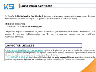 Digitalización Certificada


En España, la Digitalización Certificada de facturas es el proceso que permite obtener copias digitales
de las facturas con valor de original (lo que hace posible destruir la factura en papel).

Elementos necesarios:
• Se debe utilizar un software homologado.

• El proceso implica la realización de firmas electrónicas (posiblemente cualificadas o reconocidas) y el
manejo de sistemas deTimestamping, por lo que es necesario contar con un certificado
electrónico apropiado.



 ASPECTOS LEGALES
• Real Decreto 1496/2003, de 28 de noviembre: aprueba el Reglamento por el que se regulan las obligaciones de
facturación, y se modifica el Reglamento del Impuesto sobre el Valor Añadido, se consolida la posibilidad de remitir las
facturas por medios electrónicos, con el consiguiente ahorro de costes.
• EHA 962/2007 de 10 de abril cabe la posibilidad de destruir las facturas recibidas en papel si previamente se ha
realizado un proceso de digitalización certificada que obtiene copias digitales firmadas electrónicamente.
 