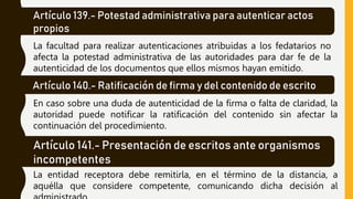 Artículo 139.- Potestad administrativa para autenticar actos
propios
La facultad para realizar autenticaciones atribuidas a los fedatarios no
afecta la potestad administrativa de las autoridades para dar fe de la
autenticidad de los documentos que ellos mismos hayan emitido.
Artículo 140.- Ratificación de firma y del contenido de escrito
En caso sobre una duda de autenticidad de la firma o falta de claridad, la
autoridad puede notificar la ratificación del contenido sin afectar la
continuación del procedimiento.
Artículo 141.- Presentación de escritos ante organismos
incompetentes
La entidad receptora debe remitirla, en el término de la distancia, a
aquélla que considere competente, comunicando dicha decisión al
 