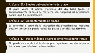 Artículo 151.- Efectos del vencimiento del plazo
El plazo vence el último momento del día hábil fijado, o
anticipadamente, si antes de esa fecha son cumplidas las actuaciones
para las que fuera establecido.
Artículo 152.- Adelantamiento de plazos
La autoridad a cargo de la instrucción del procedimiento mediante
decisión irrecurrible, puede reducir los plazos o anticipar los términos.
Artículo 153.- Plazo máximo del procedimiento administrativo
No puede exceder de treinta días el plazo que transcurra desde que es
iniciado un procedimiento administrativo.
 