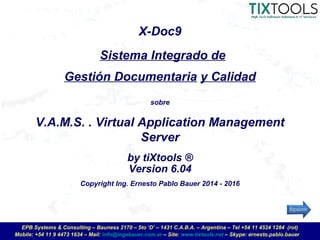 Mobile: +54 11 9 4473 1634 – Mail: info@ingebauer.com.ar – Site: www.tixtools.net – Skype: ernesto.pablo.bauer
EPB Systems & Consulting – Bauness 2170 – 5to ‘D’ – 1431 C.A.B.A. – Argentina – Tel +54 11 4524 1284 (rot)
X-Doc9
sobre
V.A.M.S. . Virtual Application Management
Server
by tiXtools ®
Sistema Integrado de
Gestión Documentaria y Calidad
Version 6.04
Copyright Ing. Ernesto Pablo Bauer 2014 - 2016
 
