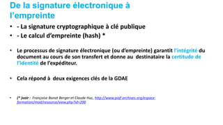 De la signature électronique à
l’empreinte
• - La signature cryptographique à clé publique
• - Le calcul d’empreinte (hash) *
• Le processus de signature électronique (ou d’empreinte) garantit l’intégrité du
document au cours de son transfert et donne au destinataire la certitude de
l’identité de l’expéditeur.
• Cela répond à deux exigences clés de la GDAE
• (* )voir : Françoise Banat Berger et Claude Huc, http://www.piaf-archives.org/espace-
formation/mod/resource/view.php?id=200
 